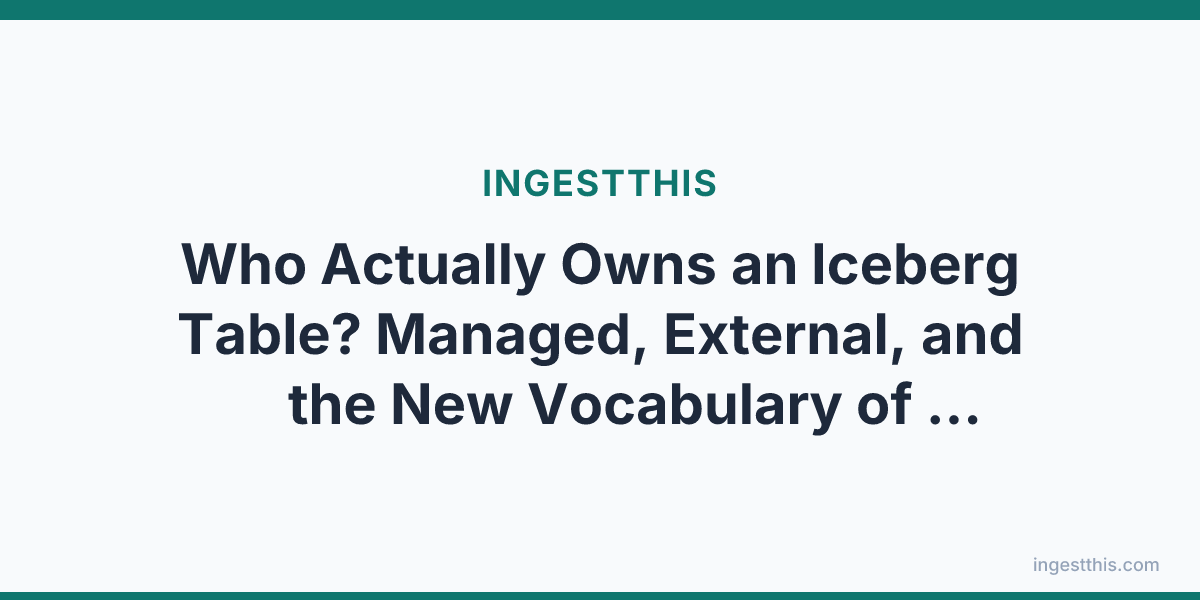 Who Actually Owns an Iceberg Table? Managed, External, and the New Vocabulary of Lakehouse Control